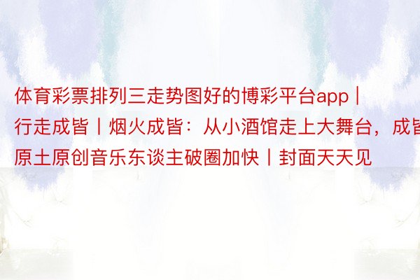 体育彩票排列三走势图好的博彩平台app | 行走成皆丨烟火成皆：从小酒馆走上大舞台，成皆原土原创音乐东谈主破圈加快丨封面天天见