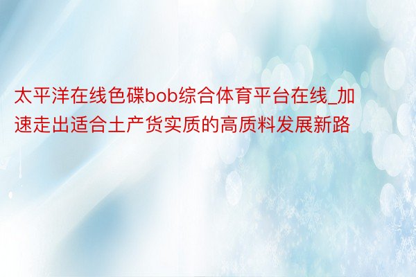 太平洋在线色碟bob综合体育平台在线_加速走出适合土产货实质的高质料发展新路