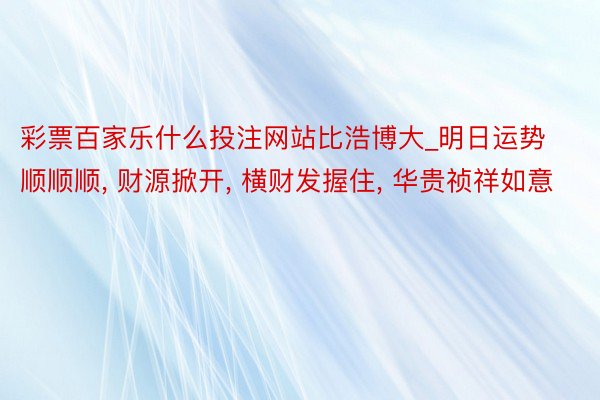 彩票百家乐什么投注网站比浩博大_明日运势顺顺顺， 财源掀开， 横财发握住， 华贵祯祥如意