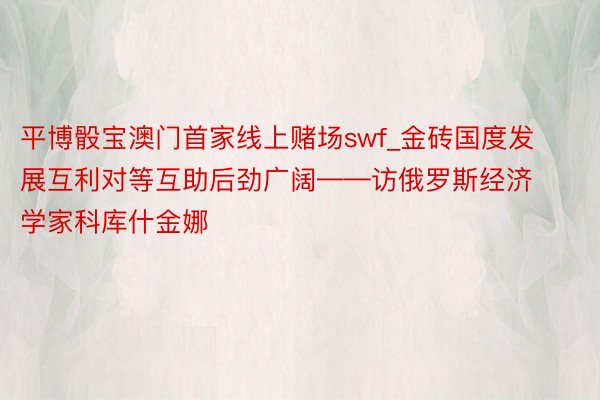 平博骰宝澳门首家线上赌场swf_金砖国度发展互利对等互助后劲广阔——访俄罗斯经济学家科库什金娜